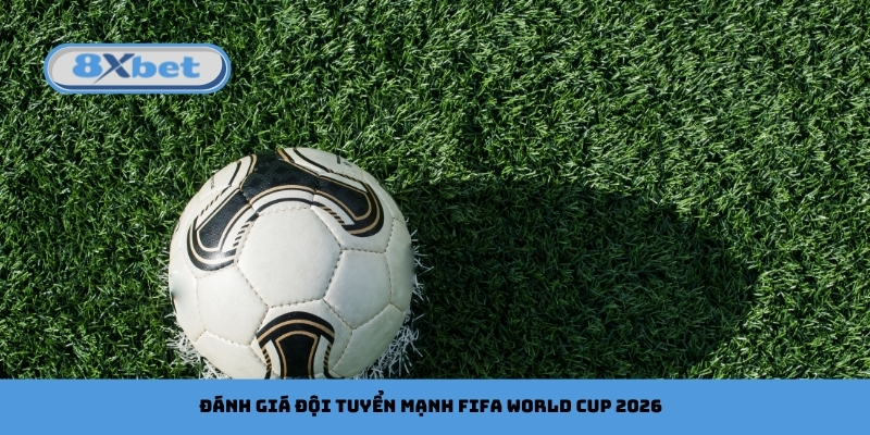 Đánh giá đội tuyển mạnh FIFA World Cup 2026